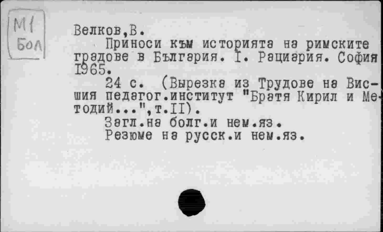 ﻿М{ £öA
Велков,В.
Приноси към историята на римските градове в България. I. Рациэрия. София
24 с. (Вырезка из Трудове не Внешня педагог.институт "Братя Кирил и Me-тодий... т.п).
Загл.на болг.и нем.яз.
Резюме на русск.и нем.яз.